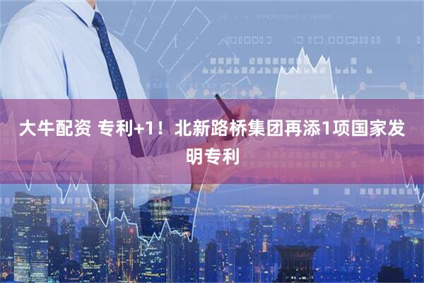 大牛配资 专利+1！北新路桥集团再添1项国家发明专利