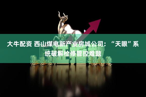 大牛配资 西山煤电新产业房城公司：“天眼”系统破解检修管控难题