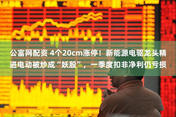 公富网配资 4个20cm涨停！新能源电驱龙头精进电动被炒成“妖股”，一季度扣非净利仍亏损