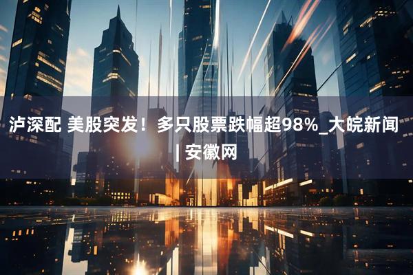 泸深配 美股突发！多只股票跌幅超98%_大皖新闻 | 安徽网