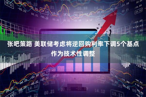 张吧策路 美联储考虑将逆回购利率下调5个基点作为技术性调整