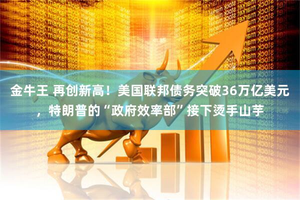 金牛王 再创新高！美国联邦债务突破36万亿美元，特朗普的“政府效率部”接下烫手山芋