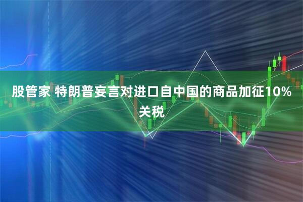股管家 特朗普妄言对进口自中国的商品加征10%关税