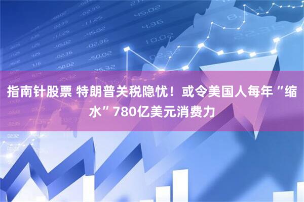 指南针股票 特朗普关税隐忧！或令美国人每年“缩水”780亿美元消费力