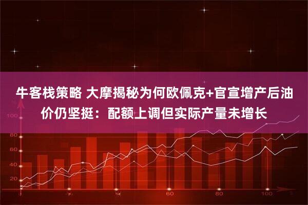牛客栈策略 大摩揭秘为何欧佩克+官宣增产后油价仍坚挺：配额上调但实际产量未增长