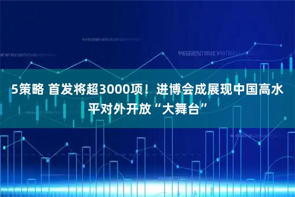 5策略 首发将超3000项！进博会成展现中国高水平对外开放“大舞台”
