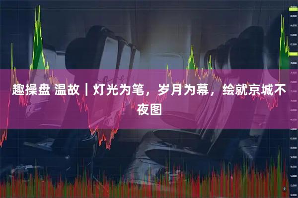 趣操盘 温故｜灯光为笔，岁月为幕，绘就京城不夜图