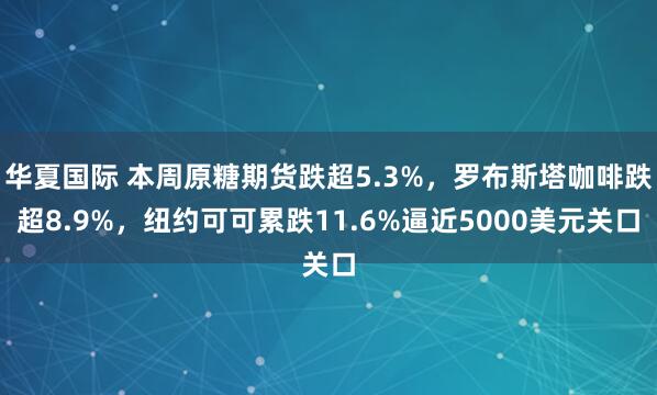 华夏国际 本周原糖期货跌超5.3%，罗布斯塔咖啡跌超8.9%，纽约可可累跌11.6%逼近5000美元关口