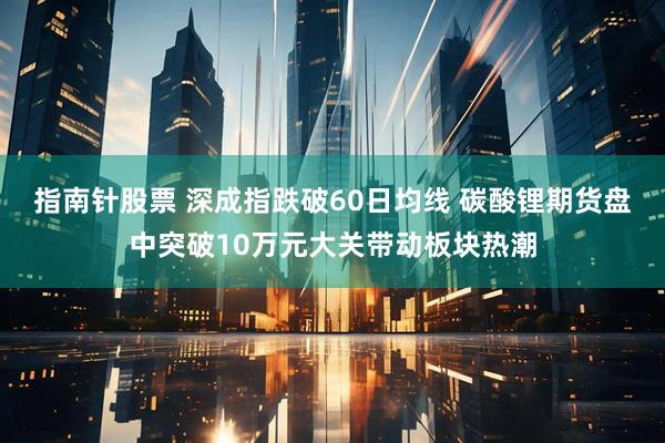 指南针股票 深成指跌破60日均线 碳酸锂期货盘中突破10万元大关带动板块热潮