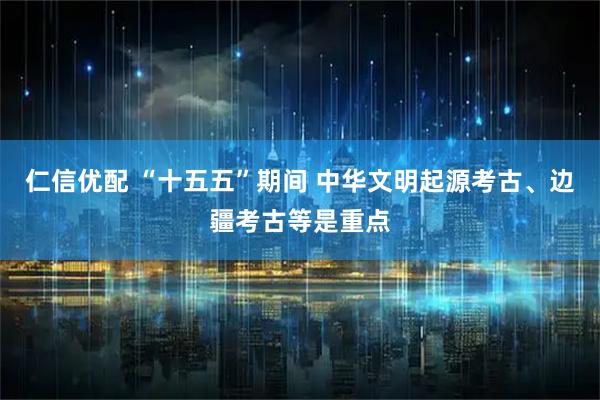 仁信优配 “十五五”期间 中华文明起源考古、边疆考古等是重点