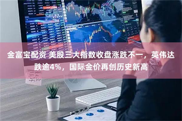 金富宝配资 美股三大指数收盘涨跌不一，英伟达跌逾4%，国际金价再创历史新高