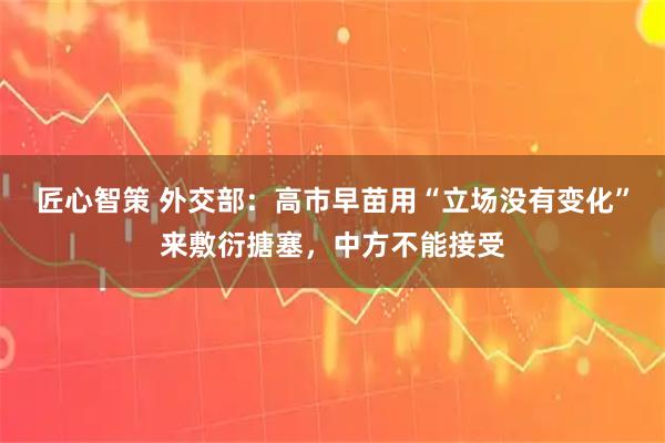 匠心智策 外交部：高市早苗用“立场没有变化”来敷衍搪塞，中方不能接受