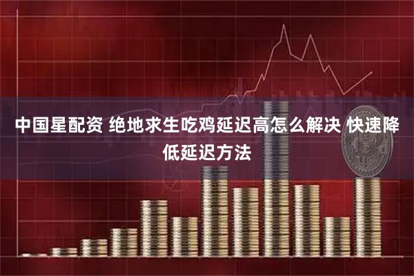 中国星配资 绝地求生吃鸡延迟高怎么解决 快速降低延迟方法