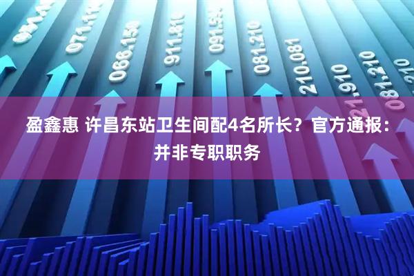 盈鑫惠 许昌东站卫生间配4名所长？官方通报：并非专职职务