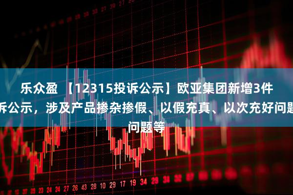 乐众盈 【12315投诉公示】欧亚集团新增3件投诉公示，涉及产品掺杂掺假、以假充真、以次充好问题等