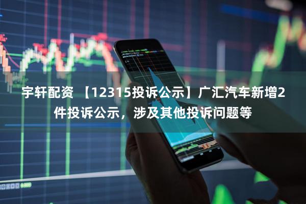 宇轩配资 【12315投诉公示】广汇汽车新增2件投诉公示，涉及其他投诉问题等