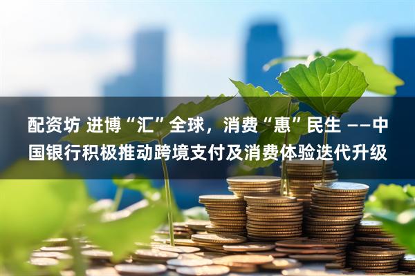 配资坊 进博“汇”全球，消费“惠”民生 ——中国银行积极推动跨境支付及消费体验迭代升级