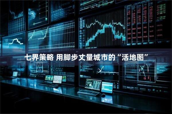 七界策略 用脚步丈量城市的“活地图”