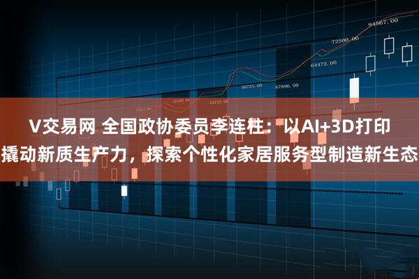 V交易网 全国政协委员李连柱：以AI+3D打印撬动新质生产力，探索个性化家居服务型制造新生态