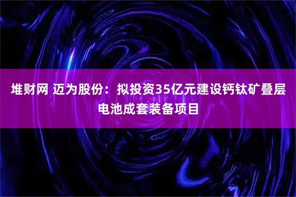 堆财网 迈为股份：拟投资35亿元建设钙钛矿叠层电池成套装备项目
